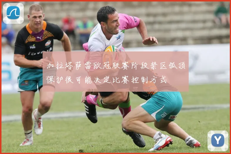 加拉塔萨雷欧冠联赛阶段禁区弧顶保护很可能决定比赛控制方式