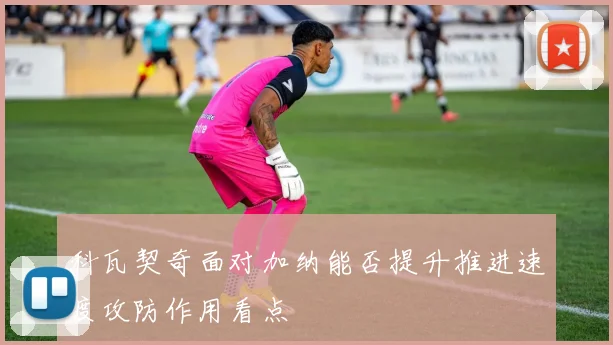 科瓦契奇面对加纳能否提升推进速度攻防作用看点