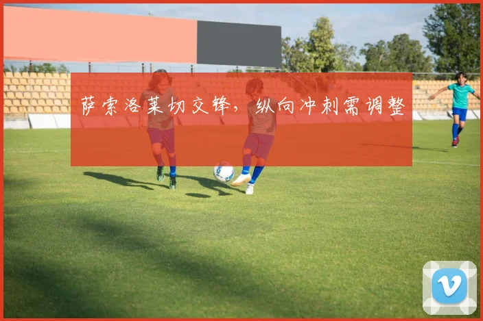萨索洛莱切交锋,纵向冲刺需调整