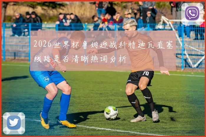 2026世界杯鲁姆迎战科特迪瓦直塞线路是否清晰热词分析