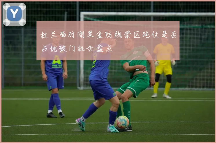 杜兰面对刚果金防线禁区跑位是否占优破门机会盘点