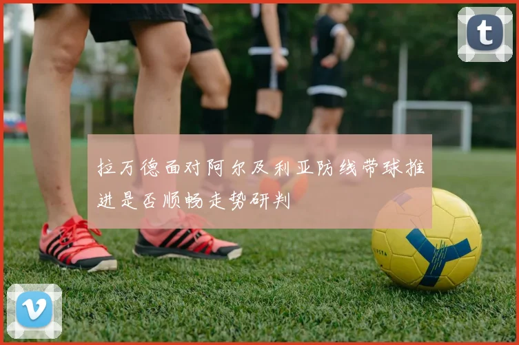 拉万德面对阿尔及利亚防线带球推进是否顺畅走势研判