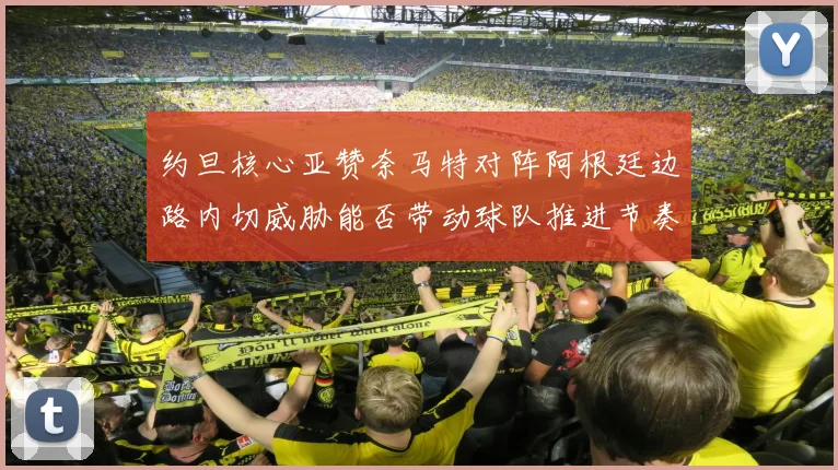 约旦核心亚赞奈马特对阵阿根廷边路内切威胁能否带动球队推进节奏