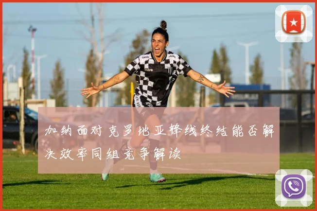 加纳面对克罗地亚锋线终结能否解决效率同组竞争解读