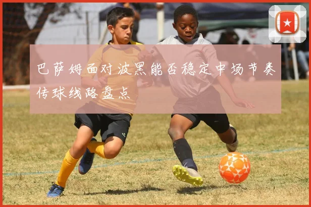 巴萨姆面对波黑能否稳定中场节奏传球线路盘点